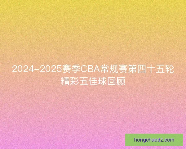 2024-2025赛季CBA常规赛第四十五轮精彩五佳球回顾