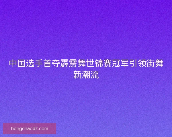 中国选手首夺霹雳舞世锦赛冠军引领街舞新潮流