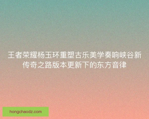 王者荣耀杨玉环重塑古乐美学奏响峡谷新传奇之路版本更新下的东方音律