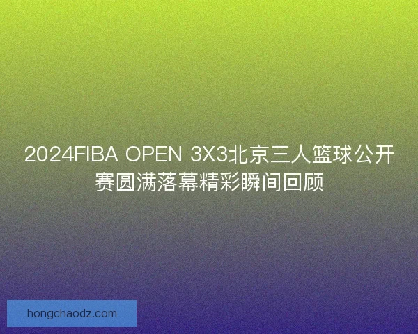 2024FIBA OPEN 3X3北京三人篮球公开赛圆满落幕精彩瞬间回顾