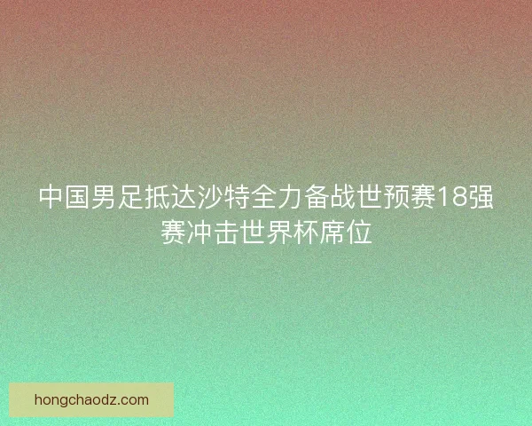 中国男足抵达沙特全力备战世预赛18强赛冲击世界杯席位