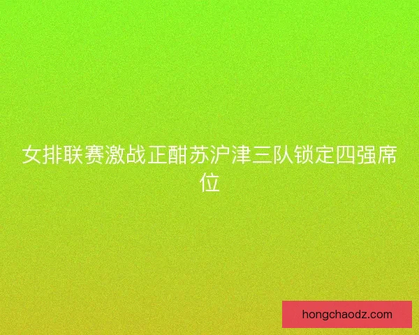 女排联赛激战正酣苏沪津三队锁定四强席位