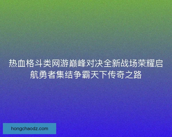 热血格斗类网游巅峰对决全新战场荣耀启航勇者集结争霸天下传奇之路