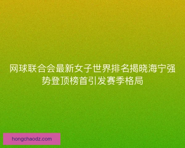 网球联合会最新女子世界排名揭晓海宁强势登顶榜首引发赛季格局