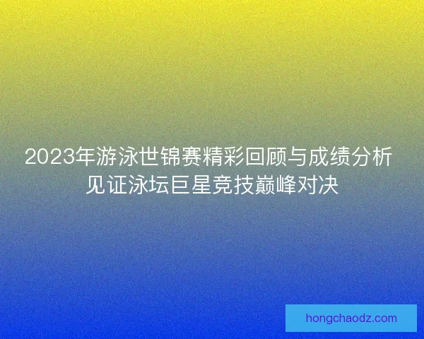 2023年游泳世锦赛精彩回顾与成绩分析 见证泳坛巨星竞技巅峰对决