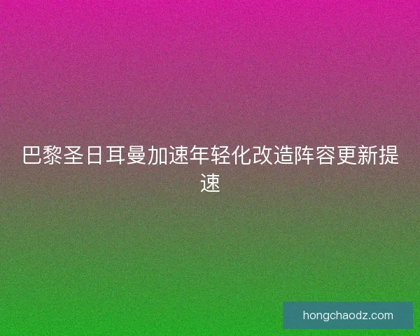 巴黎圣日耳曼加速年轻化改造阵容更新提速