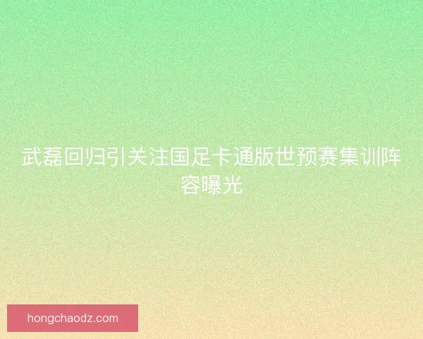 武磊回归引关注国足卡通版世预赛集训阵容曝光