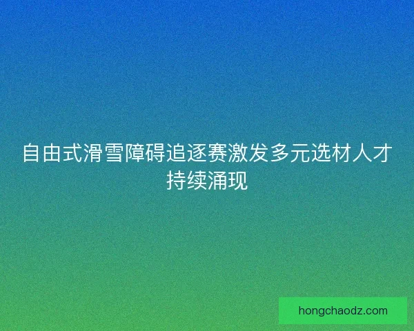 自由式滑雪障碍追逐赛激发多元选材人才持续涌现