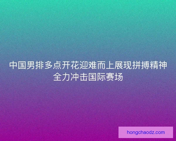 中国男排多点开花迎难而上展现拼搏精神全力冲击国际赛场