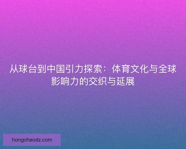 从球台到中国引力探索：体育文化与全球影响力的交织与延展