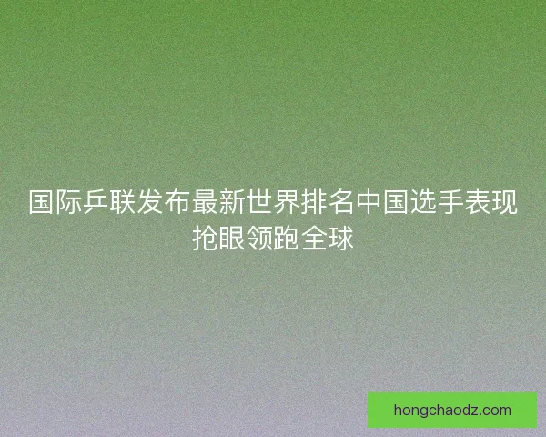国际乒联发布最新世界排名中国选手表现抢眼领跑全球