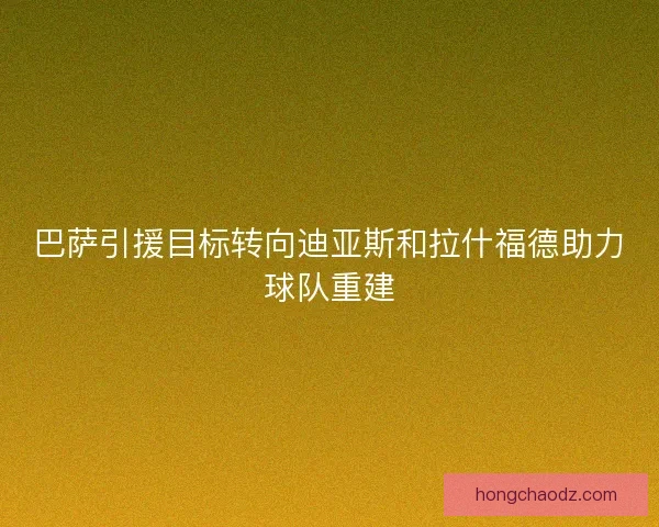巴萨引援目标转向迪亚斯和拉什福德助力球队重建