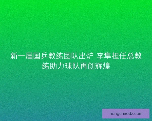 新一届国乒教练团队出炉 李隼担任总教练助力球队再创辉煌