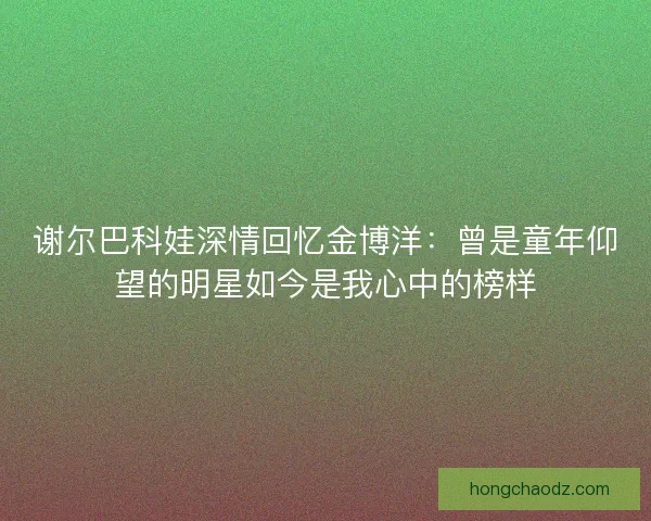 谢尔巴科娃深情回忆金博洋：曾是童年仰望的明星如今是我心中的榜样