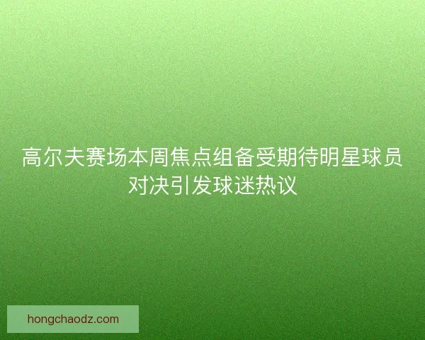 高尔夫赛场本周焦点组备受期待明星球员对决引发球迷热议